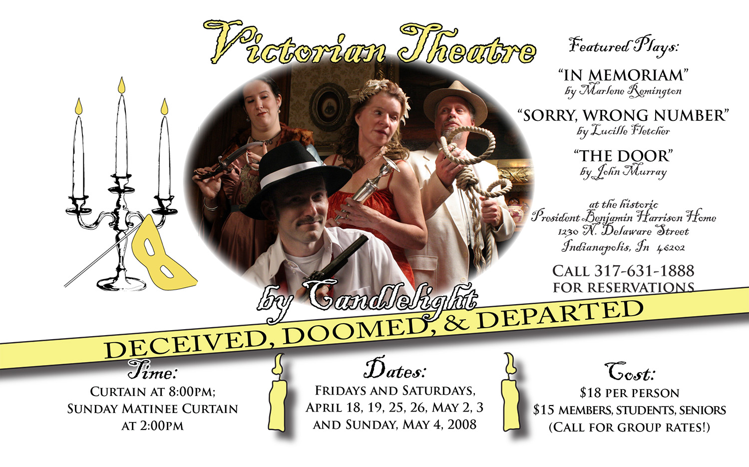 Photographic image of two men and two women. They are each holding possible murder weapons from the game, Clue. One man is dressed as a detective, and the rest as ordinary people. Text reads: victoian theater by candlelight. deceived, doomed and departed. featured plays. in memoriam by marlene remington. sorry wrong number by lucille fletcher. the door by john murray. at the historic president benjamin harrison home 1230 north delaware street indianapolis indiana 46202. call 317 631 1888 for reservations. curtain at 8 p.m. sunday matinee curtain at 2 p.m. fridays and saturdays april 18, 19, 25, 26, may 2, 3, and sunday may 4 2008. $18 per person. $15 for members, students, seniors. call for group rates.