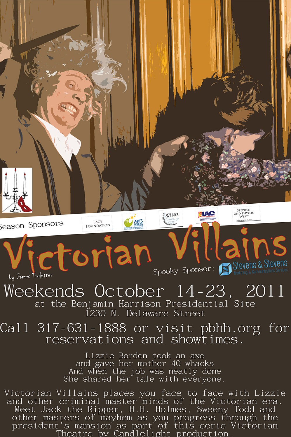 Illustration of two actors in candlelight theater. Depicted is a woman resting against a pillar and a seemingly crazed man gripping her shoulder and preparing to plunge a dagger into her back.. Text reads: Victorian Villains by James Trofatter. spooky sponsor, stevens and stevens. weekends october 14 to 23, 2011 athe the benjamin harrison presidential site, 1230 north delaware street. call 317 631 1888 or visit pbhh.org for reservations and showtimes. lizzie borden took an axe and gave her mother 40 whacks and when the job was neatly done she shared her tale with everyone. victorian villains places you face to face with lizzie and other criminal masterminds of the victorian era. meet jack the ripper, h.h. holmes, sweeny todd, and other masters of mayhem as you progress through the president's mansion as part of this eerie victorian theatre by candlelight production.
