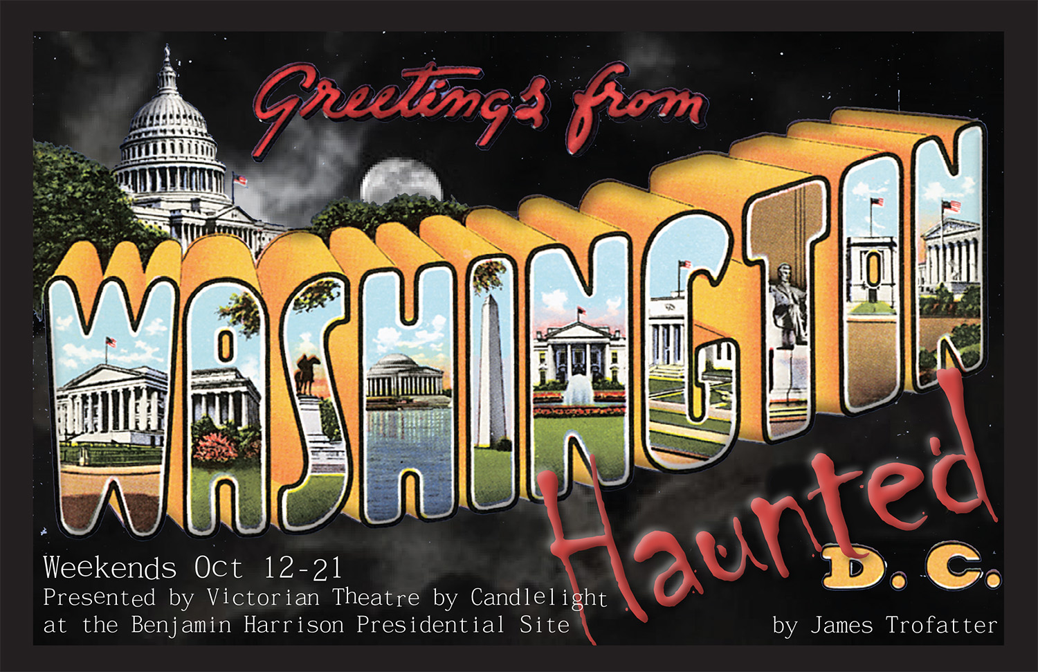 Promotional image for Greetings from haunted D.C. The graphic imitates a classic greeting card style, with the word washington in large 3 dimensional text with images of washington D.C. inside the letters. Behind the text is shown the U.S. capitol building, obscured by trees against a night sky. the Text reads: Greetings from Haunted washington D.C. by james trofatter. Weekends october 12 to 21. presented by victorian theatre by candlelight at the benjamin harrison presidential site.