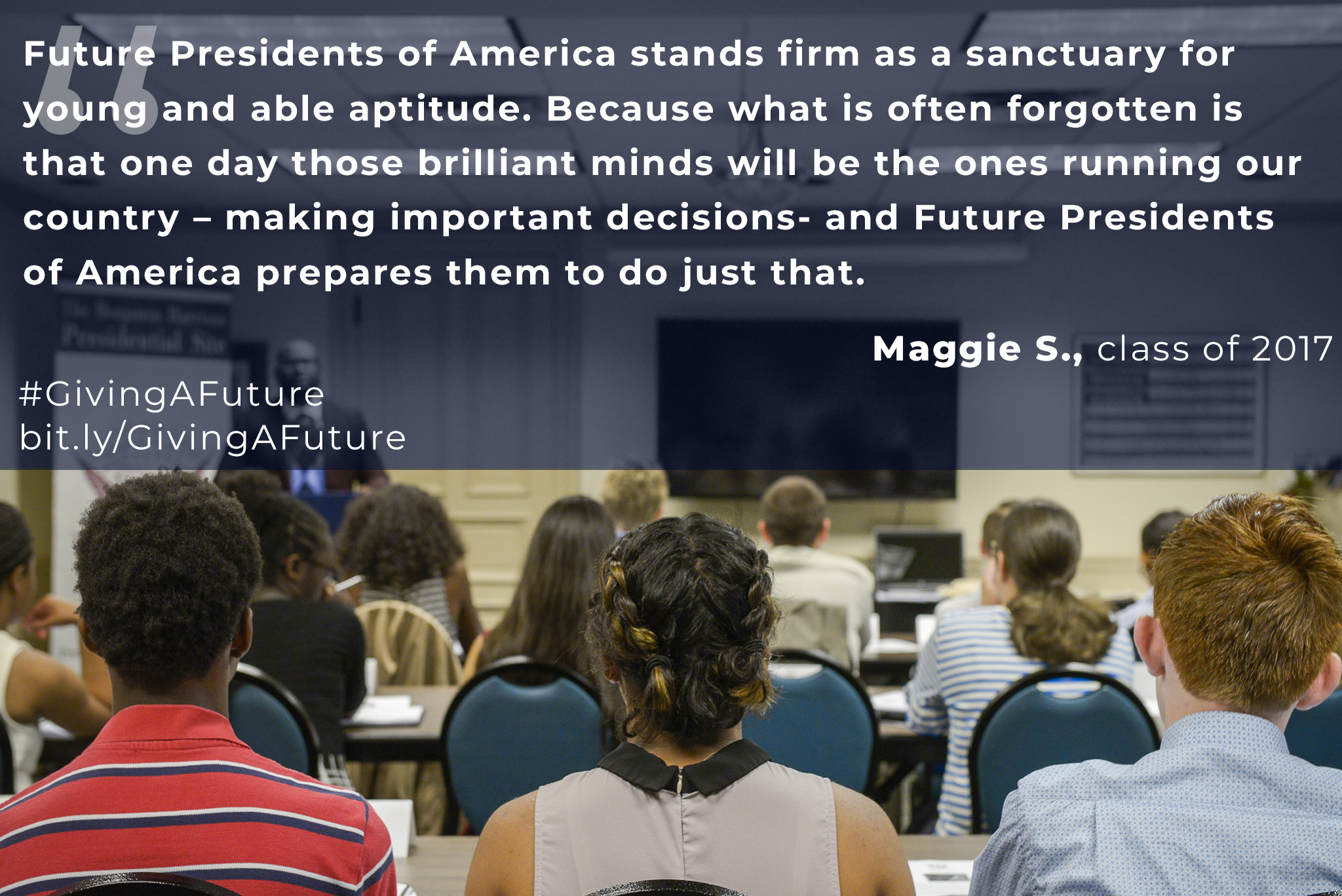 Photograph of a group of students in a classroom. The image is overlaid with a quote from Maggie S., of the class of 2017, which reads, "Future presidents of america stands firm as a sanctuary for young and able aptitude. Because what is often forgotten is that one day those brilliant minds will be the ones running our country - making important decisions - and future presidents of america prepares them to do just that. Hash tag giving a future. bit dot l.y. forward slash giving a future.