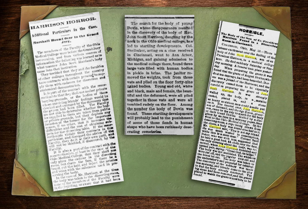 The image shows three newspaper clippings on top of a desktop blotter. The first clipping reads, Harrison Horror. Additional particulars in the case. Marshall bound over the the grand jury. The members of the faculty of the ohio medical college were before the grand jury last evening, and from various sources of information the following was learned as to what manner john scott harrison's body came into that institution. They testified that they and the faculties of other colleges throughout the country leave contracts with certain persona to supply them with cadavers for dissection and anatomical demonstration. It is part of the contract with the resurrectionists that they shall not molest private burying grounds, or the bodies of those whose surviving friends' feeling would be shocked and outraged by the discovery that the graved had been rifled. The faculty are not able to determine whether the bodies supplied to them are taken from public or private grounds, but they deplore any invasion of the former for the important reason, if no other, that it increases the difficulties and the costs of obtaining subjects for the dissecting table. If the resurrectionists violate their contracts in this particular, and disregard the advice of the faculty, they do it at their own peril, and will not be shielded, if discovered, by the faculty. It is also a part of the contract with the resurrectionists at least in the case of the ohio medical college that they shall not only place the cadaver in the dissecting room, but shave the face, if there be a beard, cut the hair, and inject the arteries and veins with the substance used in preserving the body. In the case of Mr. Harrison, at the time the body was taken to the dissecting room, none of the members of the faculty were in the building, or aware that it had been. The first newspaper clipping cuts off here. The second newspaper clipping reads, The search for the body of young devin, whose disappearance resulted in the discovery of the body of John Scott Harrison, dangling by the neck in the ohio medical college, has led to developments. Colonel Snelbaker, acting on a clue received in cincinnati, went to ann arbor, michigan, and gaining admission to the medical college there, found three large vats filled with human bodies in pickle and brine. The janitor removed the weights, took from those vats and piled on the floor forty nine naked bodies. Young and old, white and black, male and female, the beautiful and the deformed, were all piled together in those vats and were all tumbled rudely on the floor. Among the number the body of devin was found. These startling developments will probably lead to the punishment of some of those fiends in human shape who have been ruthlessly desecrating cemeteries. The second clipping ends here. The third begins, reading, Horrible. The body of the son of ex-president harrison found in a dissecting room in cincinnati. Cincinnati, Ohio. May thirtieth. There is intense excitement over the finding of the body of John Scott Harrison, son of ex-president harrison, in a medical college here. He died suddenly saturday or sunday morning. A funeral took place yesterday. When preparing the grave it was found that the grave of August Devins, who died ten days ago, had been bespoiled. Devins was a friends of the harrisons, and the discovery caused them to be especially careful in preparing the grave of john scott harrison. It was strongly walled up, the body, in a metallic casket, placed in, and a stone as heavy as sixteen men could handle put on it. The funeral over, john harrison, son of deceased, and george eaton, grandson, came to the city to search for the body of their friend devins. Guided by a clue given by an item in a morning paper, they went to the ohio medical college. In the dissecting room, a rope being drawn from the chute, a body was found attached to it. Mr. Harrison said, "This is not my friend. He was much wasted in consumption, while this is a stout man." Colonel snell baker, who was with him, suggested that he take a good look. A cloth over the face, the only covering about the body, was removed, when john harrison trembled and turned pale, saying "Great god, it's father." The body was not mutilated. The whiskers were cut off, and the jugular vein cut and the blood let out. The body was taken to the undertaker's and prepared for reburial. The discovery of the robbery was made this morning, and friends came to the city to find the body already recovered. The big stone had been removed, and the guard placed to watch the grave is no where to be found.