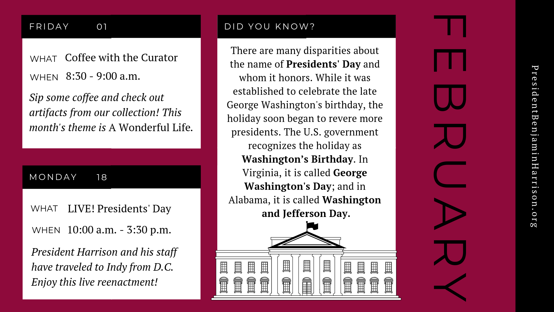 Graphic image of a planner for february. The planner reads, Friday February first. What. Coffee with the curator. When. 8:30 to 9 a.m. Sip some coffee and check out artifacts from our collection! This month's theme is A Wonderful Life. Monday, February eighteenth. What. Live! Presidents' day. When. 10 a.m. to 3:30 p.m. President harrison and his staff have traveled to indy from D.C. Enjoy this live reenactment! Did you know? There are many disparities about the name of president's day and whom it honors. While it was established to celebrate the late george washington's birthday, the holiday soon began to revere more presidents. The U.S. government recognizes the holiday as Washington's birthday. In virginia, it is called george washington's day; and in alabama, it is called washington and jefferson day.