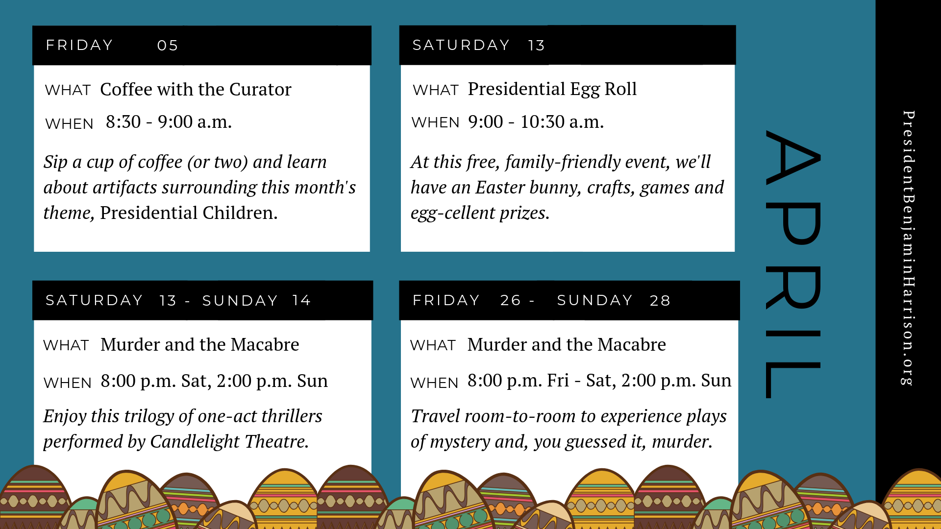 Graphic image of a planner for april. The planner reads, Friday the fifth of april. What. Coffee with the curator. When. 8:30 to 9 a.m. Sip a cup of coffee (or two) and learn about artifacts surrounding this month's theme, presidential children. Saturday, the thirteenth of april. What. Presidential egg roll. When. 9 to 10:30 a.m. At this free, family-friendly event, we'll have an easter bunny, crafts, games, and egg-cellent prizes. Saturday april thirteenth to sunday april fourteenth. What. Murder and the macabre. When. 8 p.m. saturday to two p.m. sunday. Enjoy this trilogy of one-act thrillers performed by candlelight theatre. Friday april twenty sixth to sunday april twenty eighth. What. Murder and the macabre. When. 8 p.m. friday to saturday 2 p.m. sunday. Travel room-to-room to experience plays of mystery and, you guessed, it, murder.